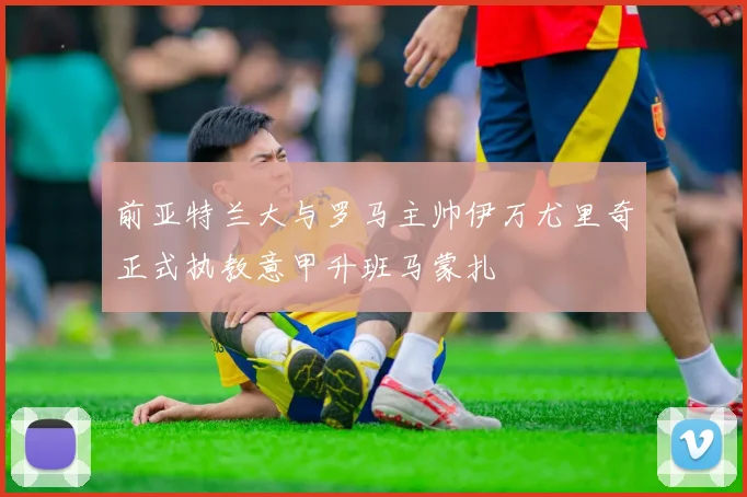 前亚特兰大与罗马主帅伊万尤里奇正式执教意甲升班马蒙扎