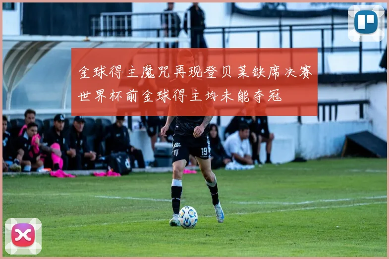 金球得主魔咒再现登贝莱缺席决赛世界杯前金球得主均未能夺冠