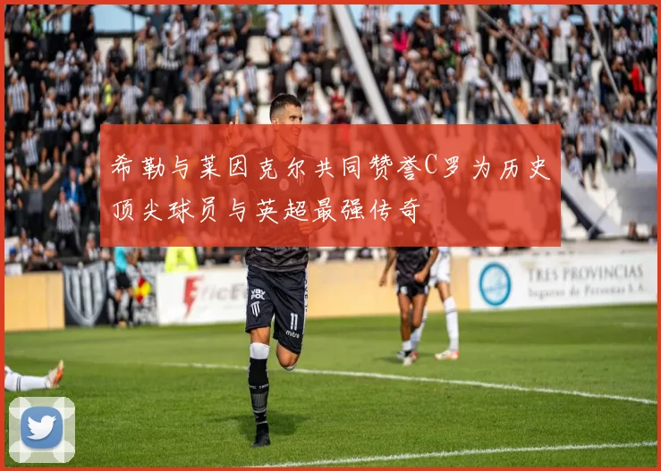 希勒与莱因克尔共同赞誉C罗为历史顶尖球员与英超最强传奇