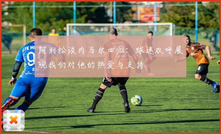 阿利松谈内马尔回归：球迷欢呼展现我们对他的热爱与支持
