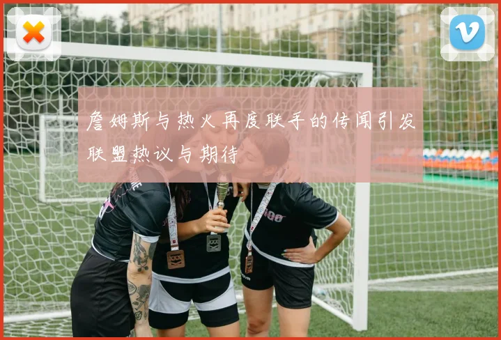 詹姆斯与热火再度联手的传闻引发联盟热议与期待