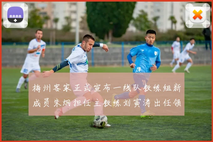 梅州客家正式宣布一线队教练组新成员朱炯担任主教练刘寅涛出任领队