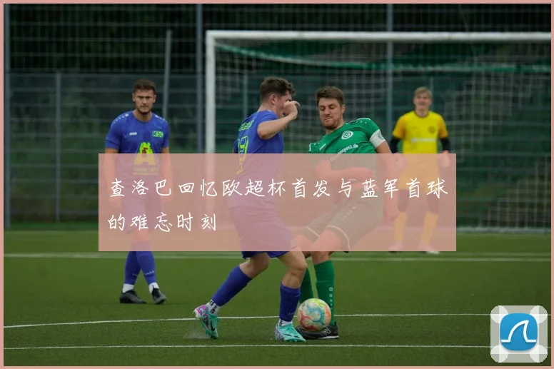 查洛巴回忆欧超杯首发与蓝军首球的难忘时刻