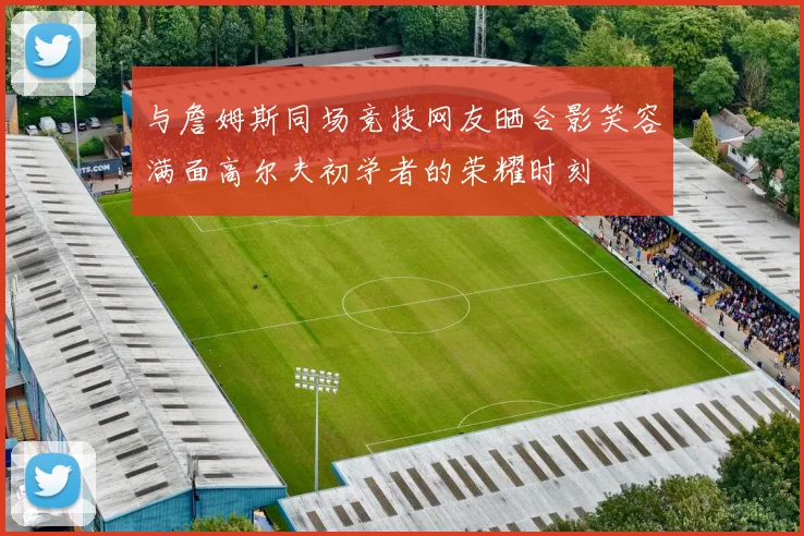 与詹姆斯同场竞技网友晒合影笑容满面高尔夫初学者的荣耀时刻