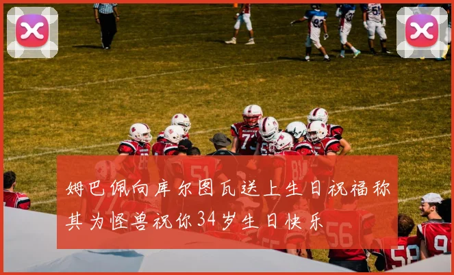 姆巴佩向库尔图瓦送上生日祝福称其为怪兽祝你34岁生日快乐