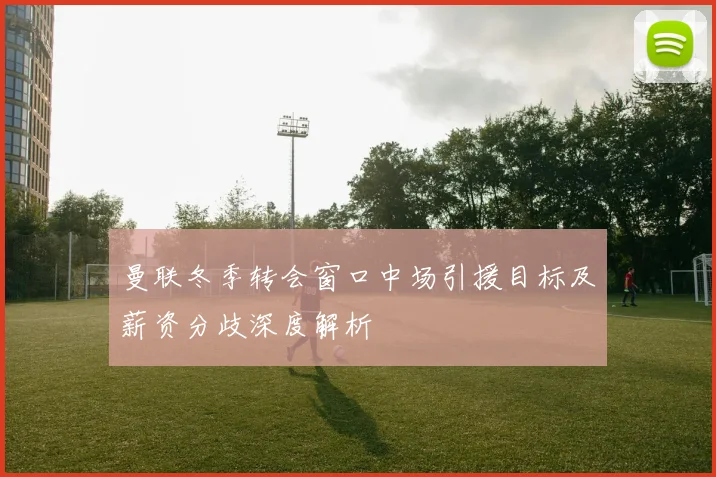 曼联冬季转会窗口中场引援目标及薪资分歧深度解析