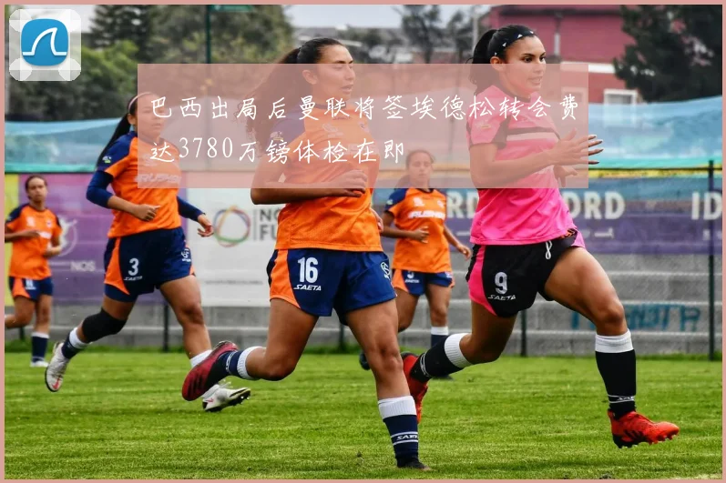 巴西出局后曼联将签埃德松转会费达3780万镑体检在即