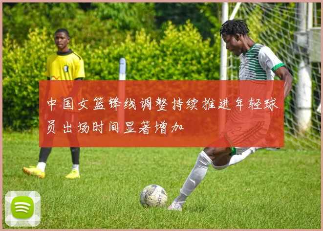 中国女篮锋线调整持续推进年轻球员出场时间显著增加