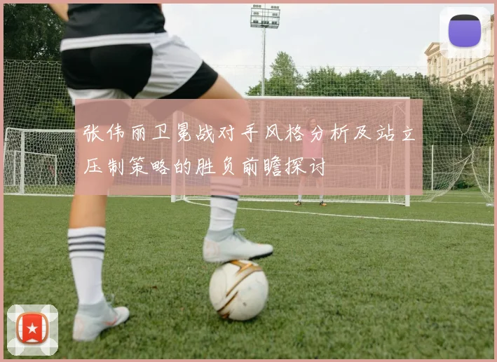 张伟丽卫冕战对手风格分析及站立压制策略的胜负前瞻探讨