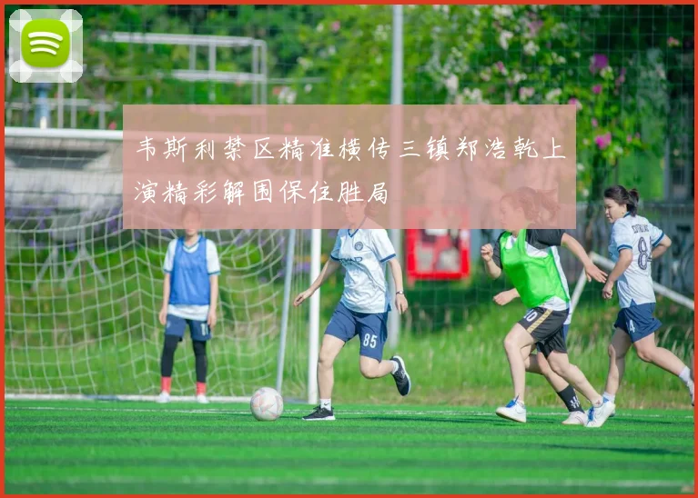 韦斯利禁区精准横传三镇郑浩乾上演精彩解围保住胜局