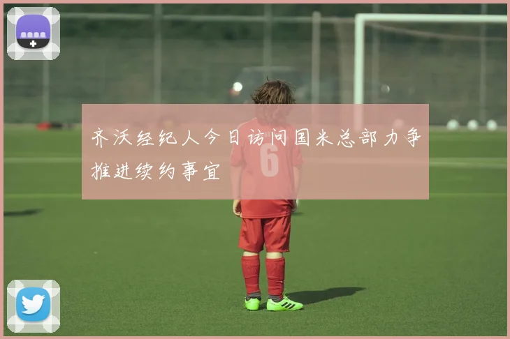 齐沃经纪人今日访问国米总部力争推进续约事宜
