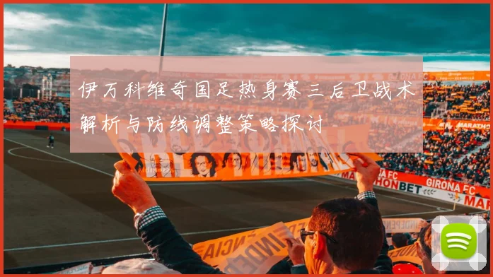伊万科维奇国足热身赛三后卫战术解析与防线调整策略探讨