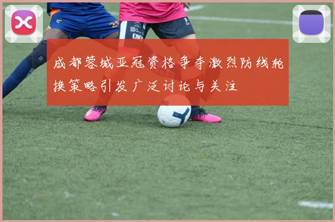 成都蓉城亚冠资格争夺激烈防线轮换策略引发广泛讨论与关注