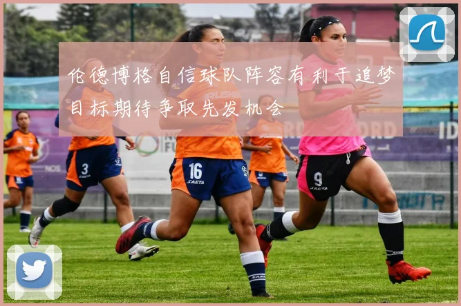 伦德博格自信球队阵容有利于追梦目标期待争取先发机会