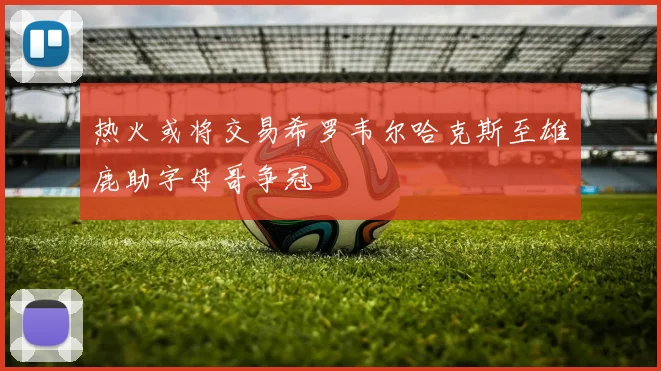 热火或将交易希罗韦尔哈克斯至雄鹿助字母哥争冠