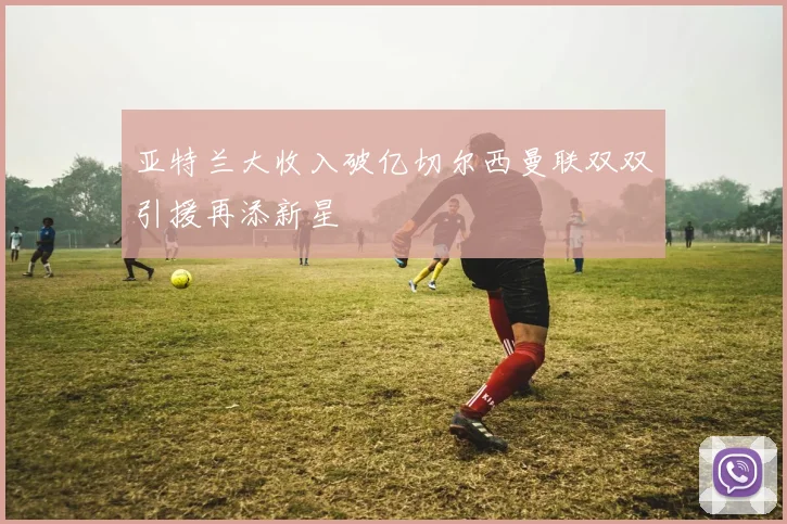 亚特兰大收入破亿切尔西曼联双双引援再添新星