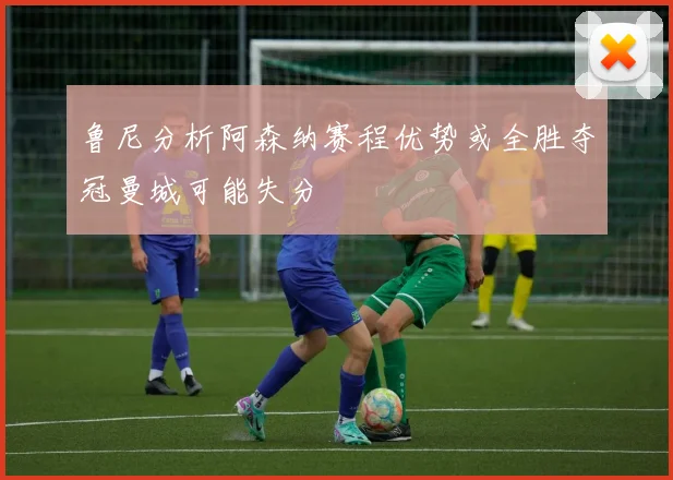 鲁尼分析阿森纳赛程优势或全胜夺冠曼城可能失分