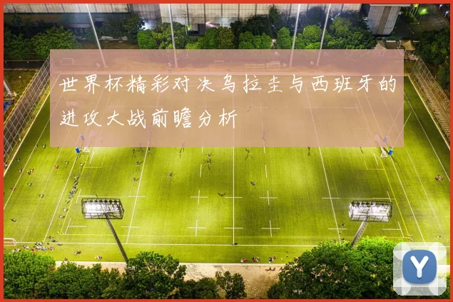 世界杯精彩对决乌拉圭与西班牙的进攻大战前瞻分析