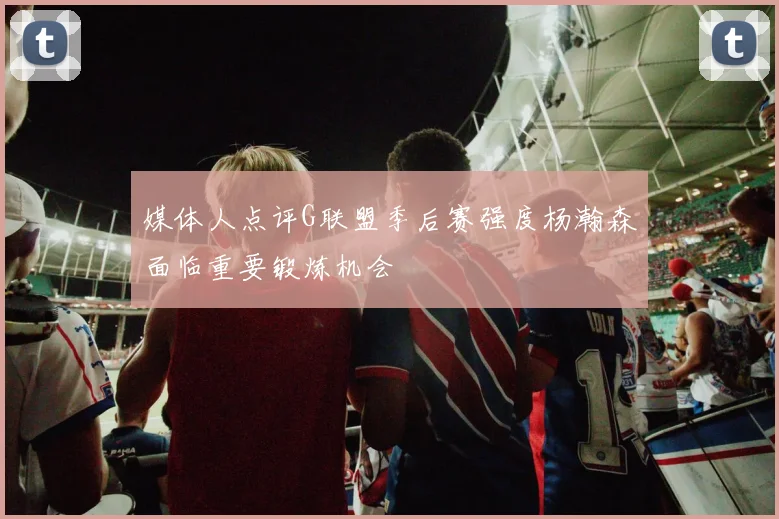 媒体人点评G联盟季后赛强度杨瀚森面临重要锻炼机会