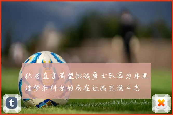 狄龙直言渴望挑战勇士队因为库里追梦和科尔的存在让我充满斗志