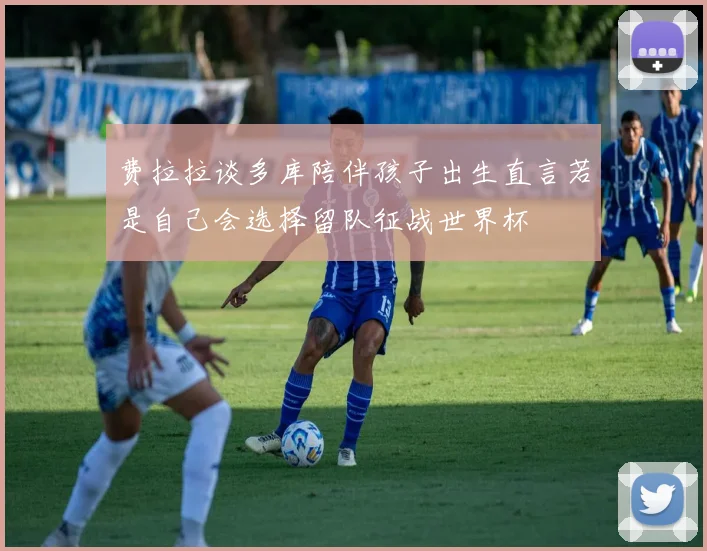 费拉拉谈多库陪伴孩子出生直言若是自己会选择留队征战世界杯