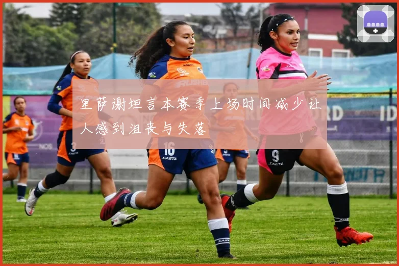 里萨谢坦言本赛季上场时间减少让人感到沮丧与失落