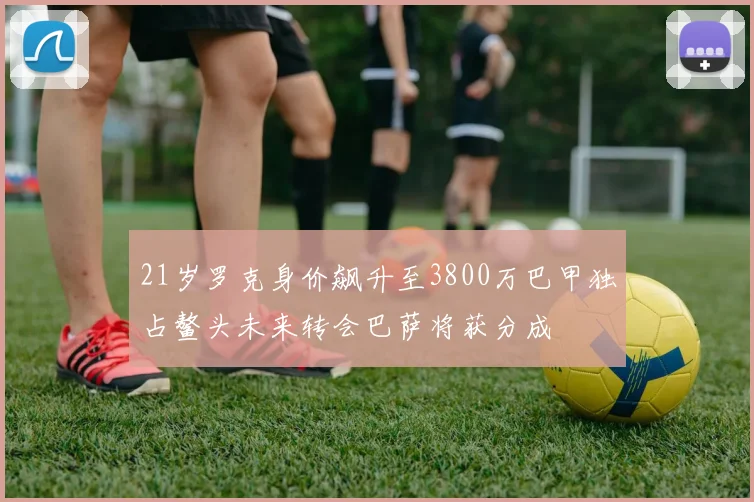 21岁罗克身价飙升至3800万巴甲独占鳌头未来转会巴萨将获分成