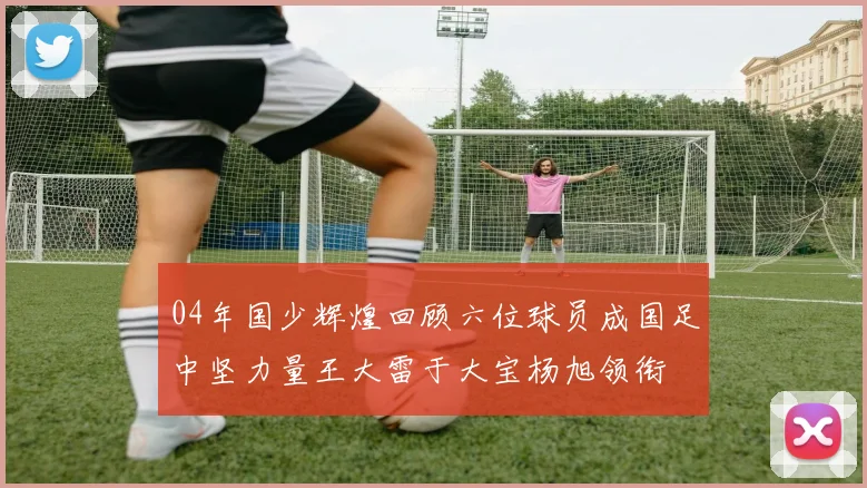 04年国少辉煌回顾六位球员成国足中坚力量王大雷于大宝杨旭领衔