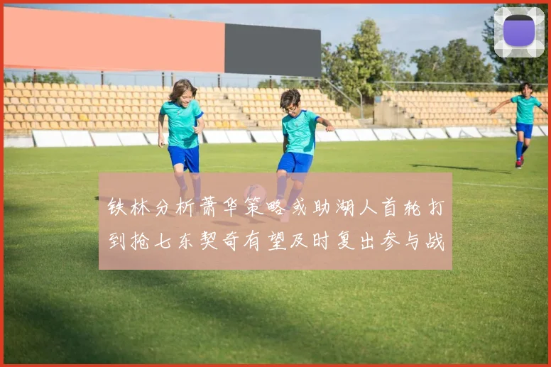铁林分析萧华策略或助湖人首轮打到抢七东契奇有望及时复出参与战斗