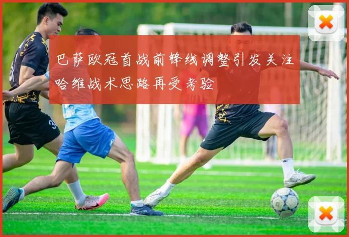 巴萨欧冠首战前锋线调整引发关注哈维战术思路再受考验