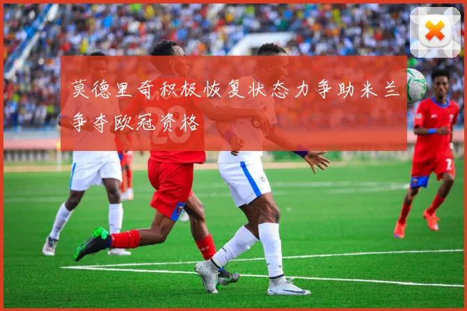 莫德里奇积极恢复状态力争助米兰争夺欧冠资格