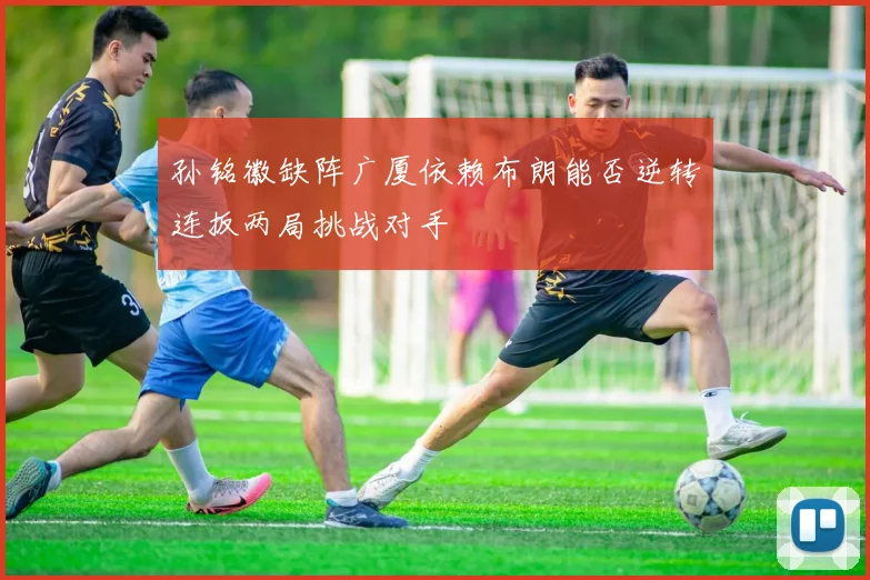 孙铭徽缺阵广厦依赖布朗能否逆转连扳两局挑战对手