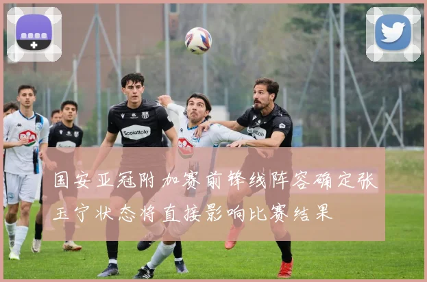 国安亚冠附加赛前锋线阵容确定张玉宁状态将直接影响比赛结果