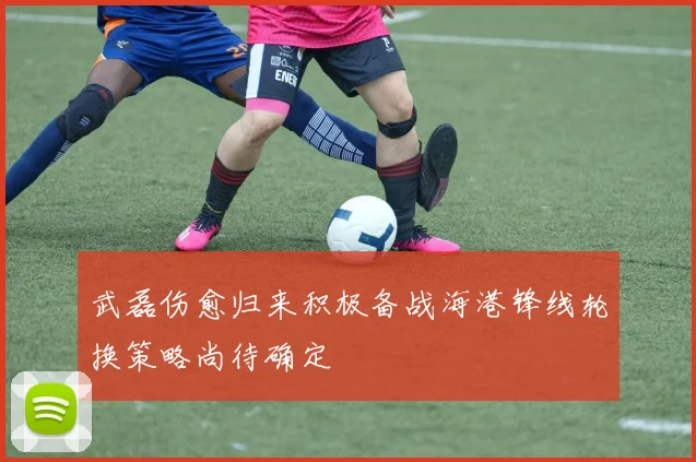 武磊伤愈归来积极备战海港锋线轮换策略尚待确定